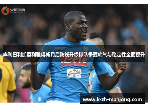 库利巴利加盟利雅得新月后防线升级球队争冠底气与稳定性全面提升 库利巴利加盟利雅得新月后防线升级球队争冠底气与稳定性全面提升